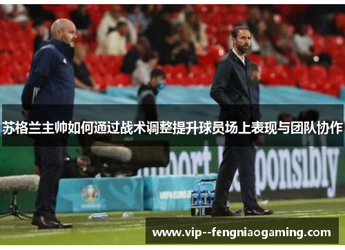 苏格兰主帅如何通过战术调整提升球员场上表现与团队协作
