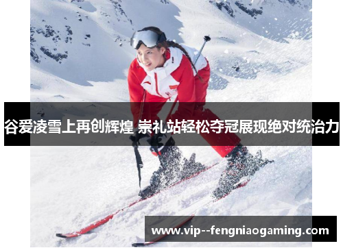 谷爱凌雪上再创辉煌 崇礼站轻松夺冠展现绝对统治力