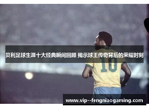 贝利足球生涯十大经典瞬间回顾 揭示球王传奇背后的荣耀时刻