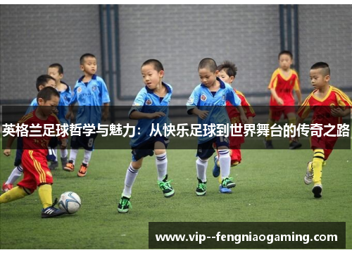 英格兰足球哲学与魅力:从快乐足球到世界舞台的传奇之路 英格兰足球哲学与魅力:从快乐足球到世界舞台的传奇之路