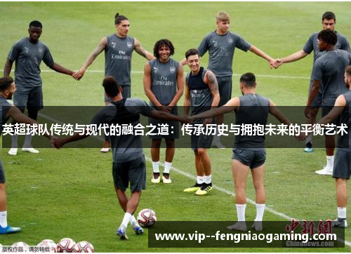 英超球队传统与现代的融合之道:传承历史与拥抱未来的平衡艺术 英超球队传统与现代的融合之道:传承历史与拥抱未来的平衡艺术