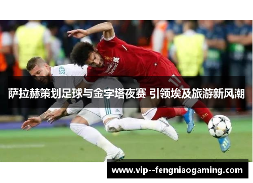 萨拉赫策划足球与金字塔夜赛 引领埃及旅游新风潮