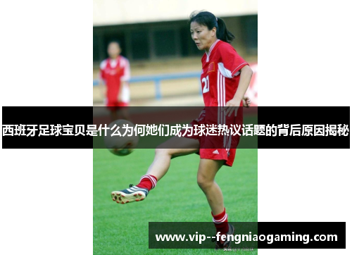 西班牙足球宝贝是什么为何她们成为球迷热议话题的背后原因揭秘 西班牙足球宝贝是什么为何她们成为球迷热议话题的背后原因揭秘