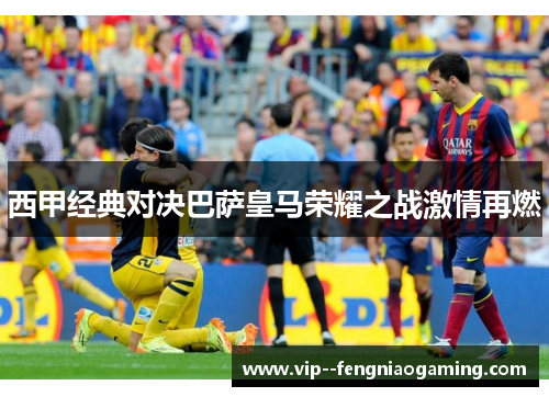 西甲经典对决巴萨皇马荣耀之战激情再燃