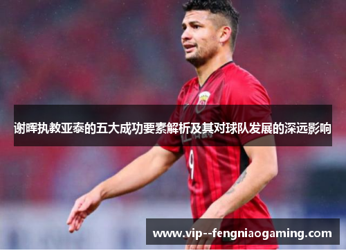 谢晖执教亚泰的五大成功要素解析及其对球队发展的深远影响 谢晖执教亚泰的五大成功要素解析及其对球队发展的深远影响