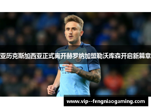 亚历克斯加西亚正式离开赫罗纳加盟勒沃库森开启新篇章