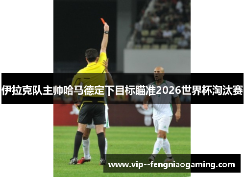 伊拉克队主帅哈马德定下目标瞄准2026世界杯淘汰赛