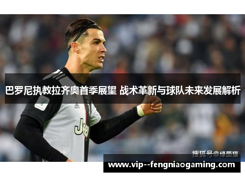 巴罗尼执教拉齐奥首季展望 战术革新与球队未来发展解析 巴罗尼执教拉齐奥首季展望 战术革新与球队未来发展解析