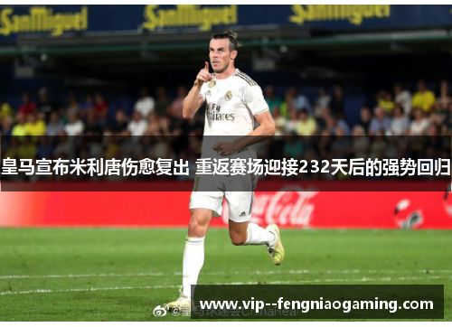 皇马宣布米利唐伤愈复出 重返赛场迎接232天后的强势回归 皇马宣布米利唐伤愈复出 重返赛场迎接232天后的强势回归