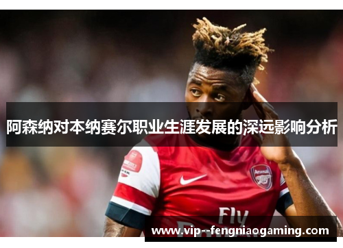 阿森纳对本纳赛尔职业生涯发展的深远影响分析