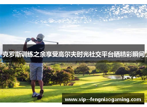 克罗斯训练之余享受高尔夫时光社交平台晒精彩瞬间 克罗斯训练之余享受高尔夫时光社交平台晒精彩瞬间