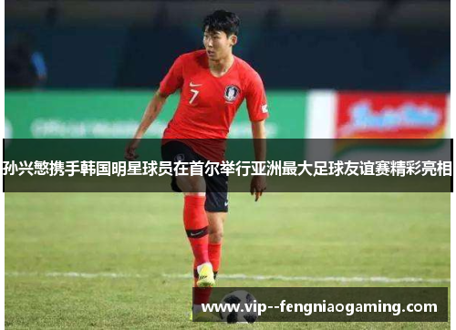 孙兴慜携手韩国明星球员在首尔举行亚洲最大足球友谊赛精彩亮相