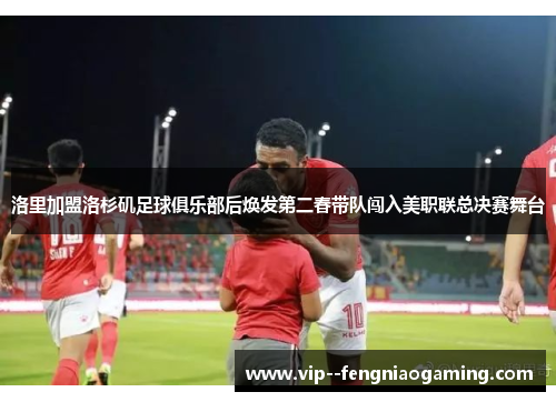 洛里加盟洛杉矶足球俱乐部后焕发第二春带队闯入美职联总决赛舞台