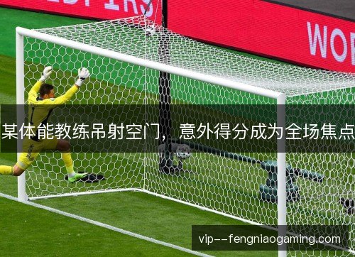 某体能教练吊射空门，意外得分成为全场焦点