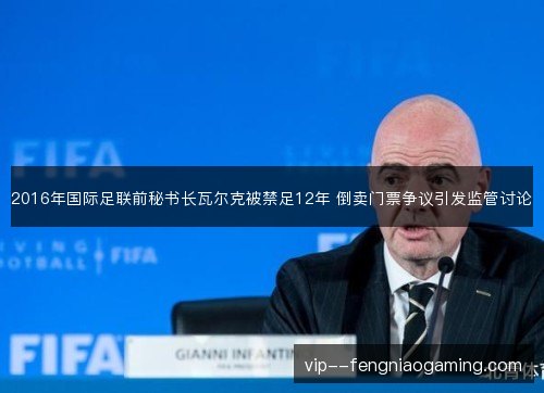 2016年国际足联前秘书长瓦尔克被禁足12年 倒卖门票争议引发监管讨论 2016年国际足联前秘书长瓦尔克被禁足12年 倒卖门票争议引发监管讨论